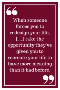 When someone forces you to redesign your life, [...] take the opportunity they've given you to recreate your life to have more meaning than it had before.