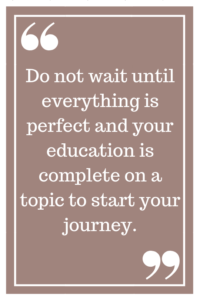 Do not wait until everything is perfect and your education is complete on a topic to start your journey.