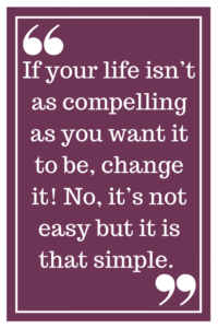 If your life isn’t as compelling as you want it to be, change it! No, it’s not easy but it is that simple.