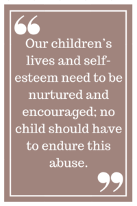 Our children’s lives and self-esteem need to be nurtured and encouraged; no child should have to endure this abuse.