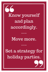 Know yourself and plan accordingly. --- Move more. --- Set a strategy for holiday parties.