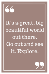 It's a great, big, beautiful world out there. Go out and see it. Explore.