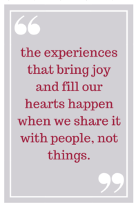 the experiences that bring joy and fill our hearts happen when we share it with people, not things