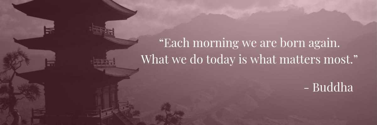 “Each morning we are born again. What we do today is what matters most.” -Buddha