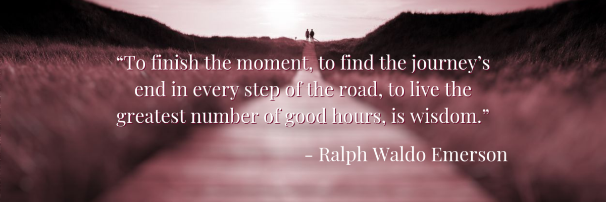 To finish the moment, to find the journey’s end in every step of the road, to live the greatest number of good hours, is wisdom. - Ralph Waldo Emerson