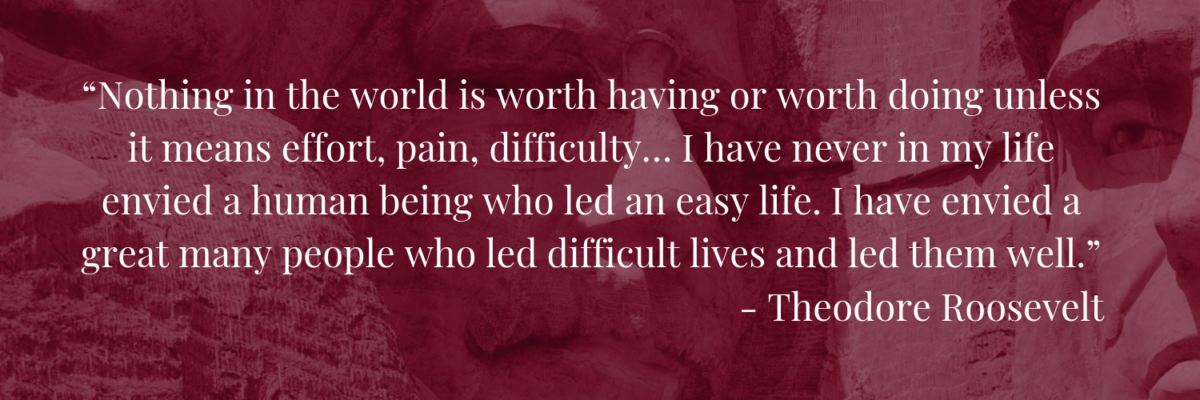 “Nothing in the world is worth having or worth doing unless it means effort, pain, difficulty… I have never in my life envied a human being who led an easy life. I have envied a great many people who led difficult lives and led them well.”― Theodore Roosevelt